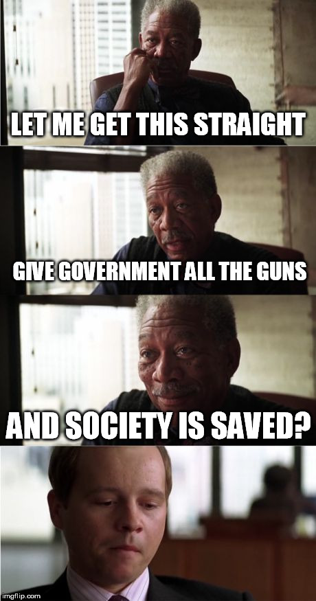 Morgan Freeman Good Luck Meme | LET ME GET THIS STRAIGHT; GIVE GOVERNMENT ALL THE GUNS; AND SOCIETY IS SAVED? | image tagged in memes,morgan freeman good luck | made w/ Imgflip meme maker