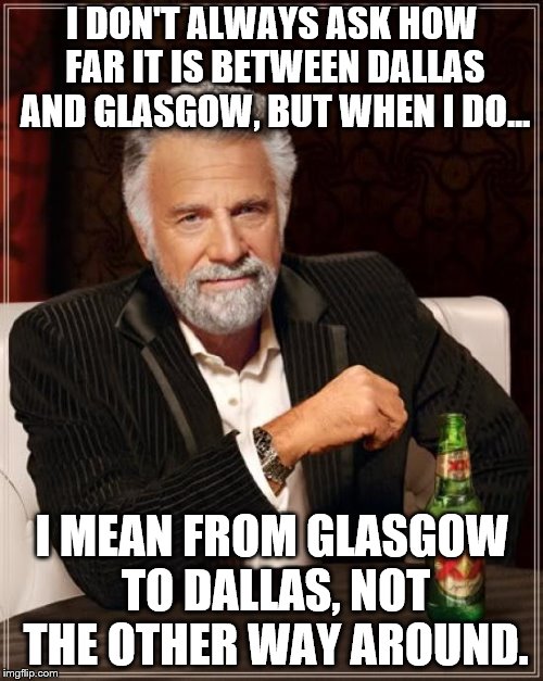 The Most Interesting Man In The World | I DON'T ALWAYS ASK HOW FAR IT IS BETWEEN DALLAS AND GLASGOW, BUT WHEN I DO... I MEAN FROM GLASGOW TO DALLAS, NOT THE OTHER WAY AROUND. | image tagged in memes,the most interesting man in the world | made w/ Imgflip meme maker