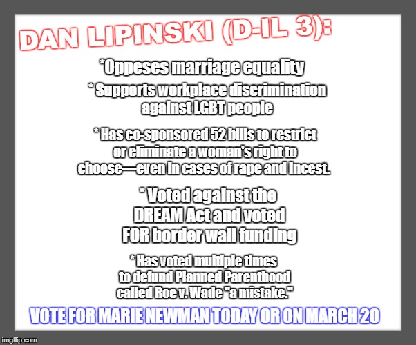 white background | DAN LIPINSKI (D-IL 3):; *Oppeses marriage equality; * Supports workplace discrimination against LGBT people; * Has co-sponsored 52 bills to restrict or eliminate a woman's right to choose—even in cases of rape and incest. * Voted against the DREAM Act and voted FOR border wall funding; * Has voted multiple times to defund Planned Parenthood called Roe v. Wade "a mistake."; VOTE FOR MARIE NEWMAN TODAY OR ON MARCH 20 | image tagged in white background | made w/ Imgflip meme maker
