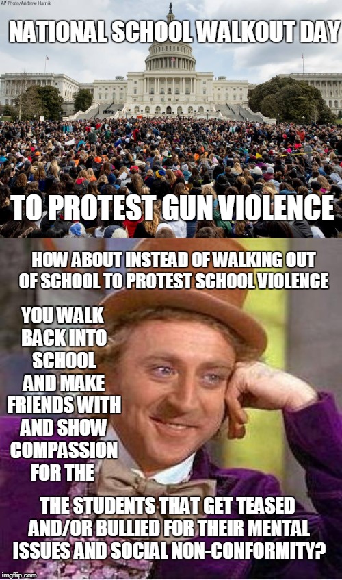 National School Walkout Day vs. Personal Responsibility  | NATIONAL SCHOOL WALKOUT DAY; TO PROTEST GUN VIOLENCE; HOW ABOUT INSTEAD OF WALKING OUT OF SCHOOL TO PROTEST SCHOOL VIOLENCE; YOU WALK BACK INTO SCHOOL AND MAKE FRIENDS WITH AND SHOW COMPASSION FOR THE; THE STUDENTS THAT GET TEASED AND/OR BULLIED FOR THEIR MENTAL ISSUES AND SOCIAL NON-CONFORMITY? | image tagged in school,students,walkout,protest,gun control,willy wonka | made w/ Imgflip meme maker