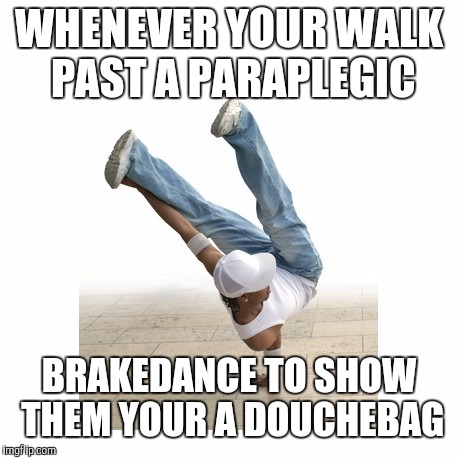 WHENEVER YOUR WALK PAST A PARAPLEGIC BRAKEDANCE TO SHOW THEM YOUR A DOUCHEBAG | made w/ Imgflip meme maker