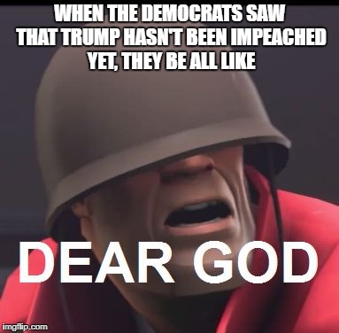 Dear God | WHEN THE DEMOCRATS SAW THAT TRUMP HASN'T BEEN IMPEACHED YET, THEY BE ALL LIKE | image tagged in dear god | made w/ Imgflip meme maker