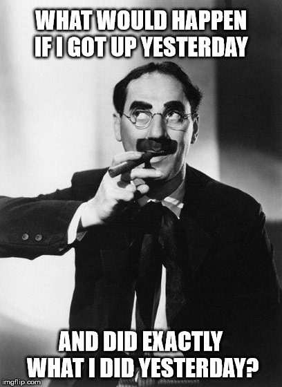 What would happen? | WHAT WOULD HAPPEN IF I GOT UP YESTERDAY; AND DID EXACTLY WHAT I DID YESTERDAY? | image tagged in groucho marx,what would happen,thinking,cigar | made w/ Imgflip meme maker