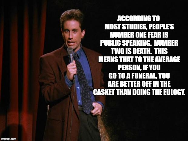 Seinfeld | ACCORDING TO MOST STUDIES, PEOPLE'S NUMBER ONE FEAR IS PUBLIC SPEAKING.  NUMBER TWO IS DEATH.  THIS MEANS THAT TO THE AVERAGE PERSON, IF YOU GO TO A FUNERAL, YOU ARE BETTER OFF IN THE CASKET THAN DOING THE EULOGY. | image tagged in seinfeld | made w/ Imgflip meme maker