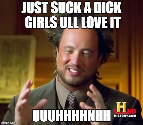 Ancient Aliens | JUST SUCK A DICK GIRLS ULL LOVE IT; UUUHHHHNHH | image tagged in memes,ancient aliens | made w/ Imgflip meme maker