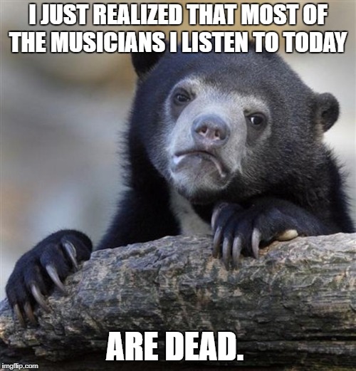 sad bear | I JUST REALIZED THAT MOST OF THE MUSICIANS I LISTEN TO TODAY; ARE DEAD. | image tagged in sad bear,music,funny,sad,meme | made w/ Imgflip meme maker