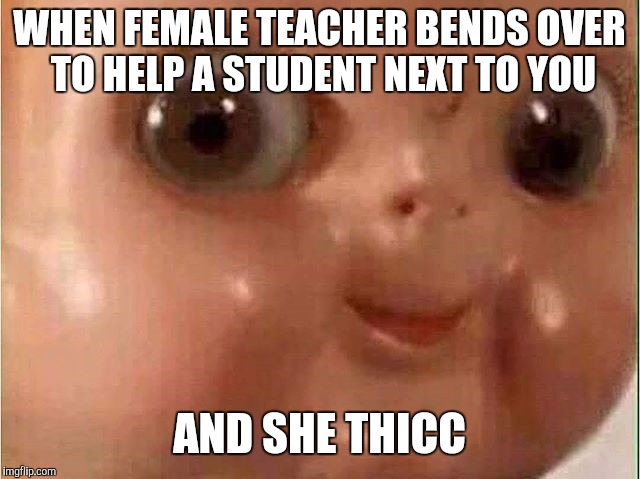 Relatss |  WHEN FEMALE TEACHER BENDS OVER TO HELP A STUDENT NEXT TO YOU; AND SHE THICC | image tagged in creepy doll,teachers bending | made w/ Imgflip meme maker