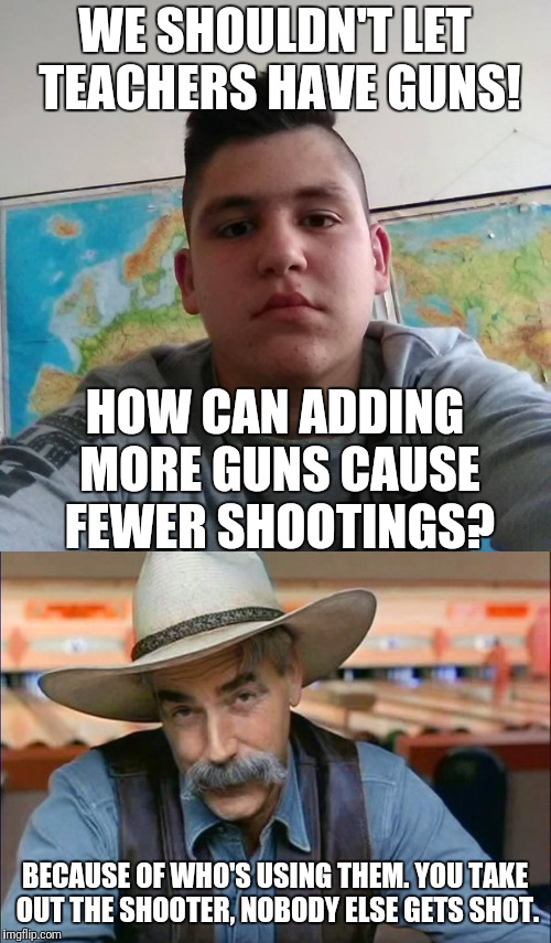 Heard some idiot teenager say this on the radio this morning. | WE SHOULDN'T LET TEACHERS HAVE GUNS! HOW CAN ADDING MORE GUNS CAUSE FEWER SHOOTINGS? BECAUSE OF WHO'S USING THEM. YOU TAKE OUT THE SHOOTER, NOBODY ELSE GETS SHOT. | image tagged in memes,gun control,stupid student stan,sam elliott special kind of stupid,school shooting | made w/ Imgflip meme maker