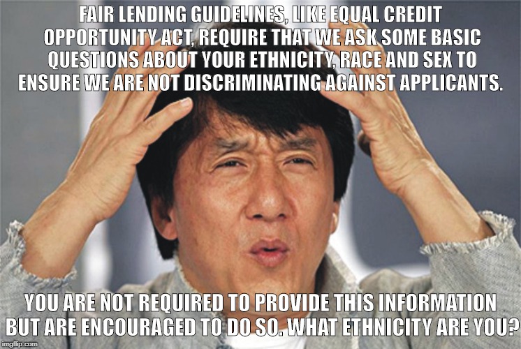 Jackie Chan Confused | FAIR LENDING GUIDELINES, LIKE EQUAL CREDIT OPPORTUNITY ACT, REQUIRE THAT WE ASK SOME BASIC QUESTIONS ABOUT YOUR ETHNICITY, RACE AND SEX TO ENSURE WE ARE NOT DISCRIMINATING AGAINST APPLICANTS. YOU ARE NOT REQUIRED TO PROVIDE THIS INFORMATION BUT ARE ENCOURAGED TO DO SO. WHAT ETHNICITY ARE YOU? | image tagged in jackie chan confused | made w/ Imgflip meme maker