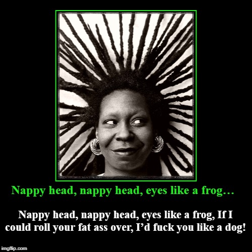 Nappy head, nappy head, eyes like a frog… | Nappy head, nappy head, eyes like a frog… | Nappy head, nappy head, eyes like a frog, If I could roll your fat ass over, I’d f**k you like a | image tagged in funny,whoopi goldberg,african romance | made w/ Imgflip demotivational maker