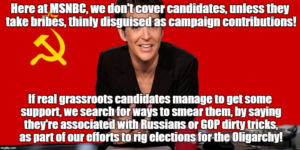 Rachel Maddow Communist | Here at MSNBC, we don't cover candidates, unless they take bribes, thinly disguised as campaign contributions! If real grassroots candidates manage to get some support, we search for ways to smear them, by saying they're associated with Russians or GOP dirty tricks, as part of our efforts to rig elections for the Oligarchy! | image tagged in rachel maddow communist | made w/ Imgflip meme maker