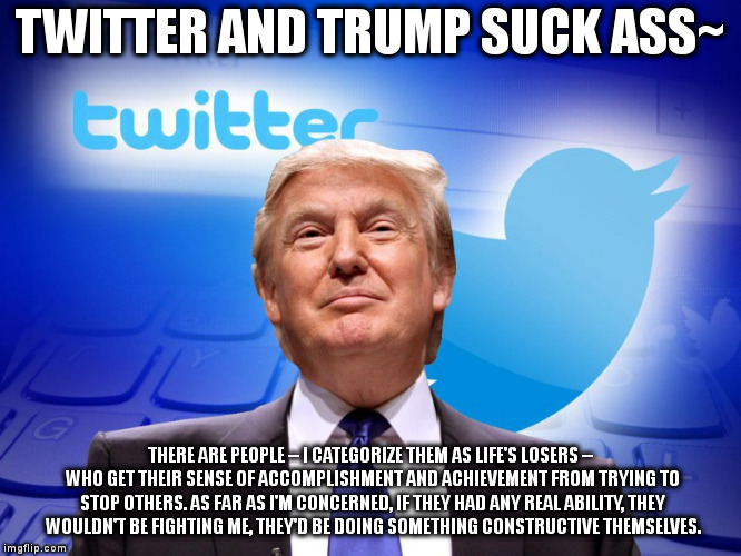 Trump twitter | TWITTER AND TRUMP SUCK ASS~; THERE ARE PEOPLE -- I CATEGORIZE THEM AS LIFE'S LOSERS -- WHO GET THEIR SENSE OF ACCOMPLISHMENT AND ACHIEVEMENT FROM TRYING TO STOP OTHERS. AS FAR AS I'M CONCERNED, IF THEY HAD ANY REAL ABILITY, THEY WOULDN'T BE FIGHTING ME, THEY'D BE DOING SOMETHING CONSTRUCTIVE THEMSELVES. | image tagged in trump twitter | made w/ Imgflip meme maker