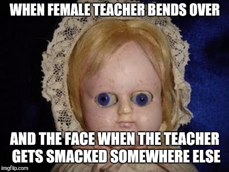 .... | WHEN FEMALE TEACHER BENDS OVER; AND THE FACE WHEN THE TEACHER GETS SMACKED SOMEWHERE ELSE | image tagged in creepy doll,teacher | made w/ Imgflip meme maker
