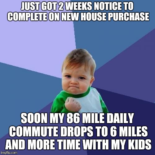 House move success | JUST GOT 2 WEEKS NOTICE TO COMPLETE ON NEW HOUSE PURCHASE; SOON MY 86 MILE DAILY COMMUTE DROPS TO 6 MILES AND MORE TIME WITH MY KIDS | image tagged in success,house,move,work life,balance | made w/ Imgflip meme maker