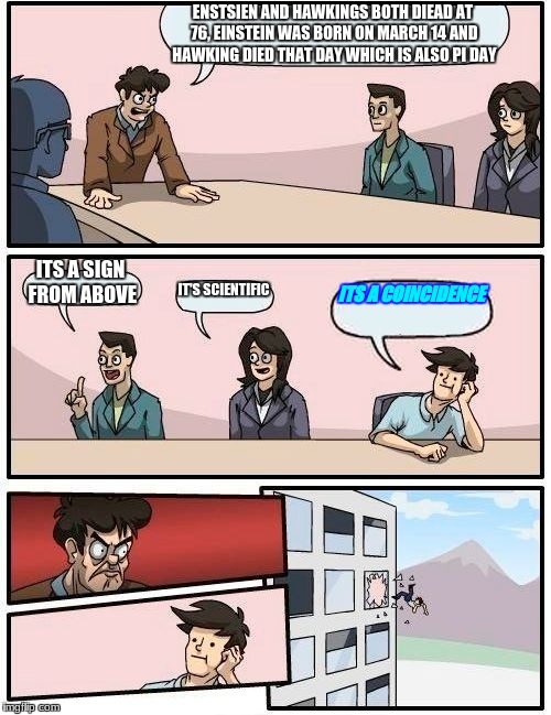 Boardroom Meeting Suggestion | ENSTSIEN AND HAWKINGS BOTH DIEAD AT 76, EINSTEIN WAS BORN ON MARCH 14 AND HAWKING DIED THAT DAY WHICH IS ALSO PI DAY; ITS A SIGN FROM ABOVE; IT'S SCIENTIFIC; ITS A COINCIDENCE | image tagged in memes,boardroom meeting suggestion | made w/ Imgflip meme maker