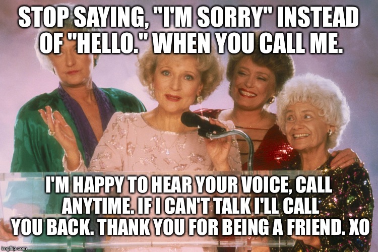 golden girls | STOP SAYING, "I'M SORRY" INSTEAD OF "HELLO." WHEN YOU CALL ME. I'M HAPPY TO HEAR YOUR VOICE, CALL ANYTIME. IF I CAN'T TALK I'LL CALL YOU BACK. THANK YOU FOR BEING A FRIEND. XO | image tagged in golden girls | made w/ Imgflip meme maker