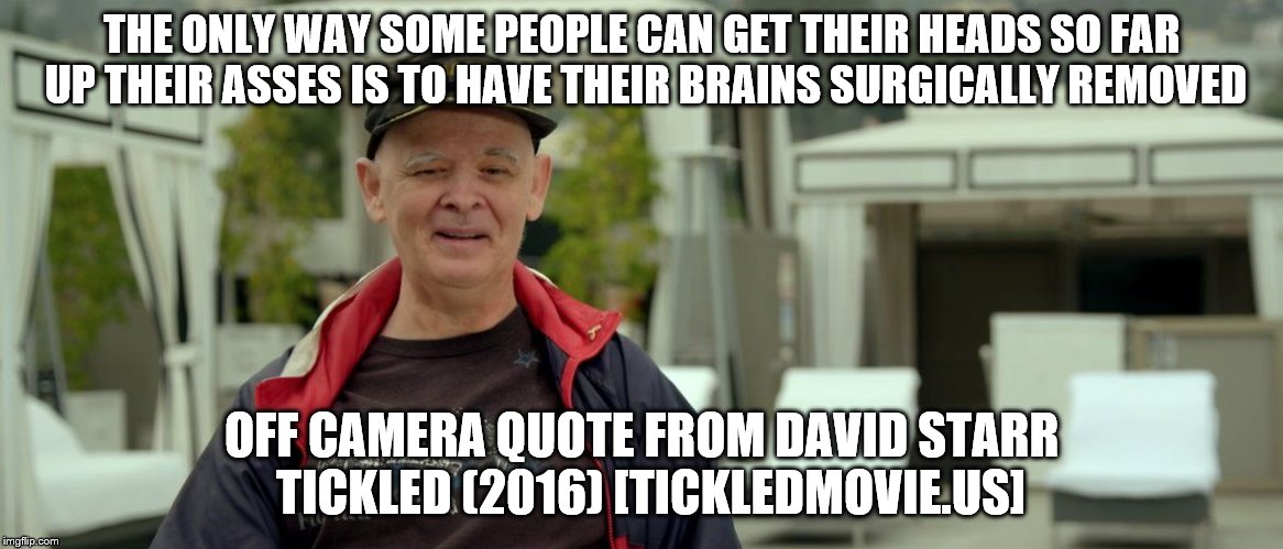 THE ONLY WAY SOME PEOPLE CAN GET THEIR HEADS SO FAR UP THEIR ASSES IS TO HAVE THEIR BRAINS SURGICALLY REMOVED; OFF CAMERA QUOTE FROM DAVID STARR  TICKLED (2016) [TICKLEDMOVIE.US] | image tagged in david starr - tickled | made w/ Imgflip meme maker