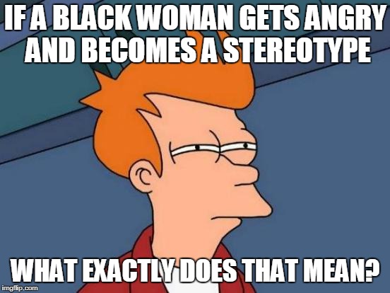 a problem we face today | IF A BLACK WOMAN GETS ANGRY AND BECOMES A STEREOTYPE; WHAT EXACTLY DOES THAT MEAN? | image tagged in memes,futurama fry | made w/ Imgflip meme maker