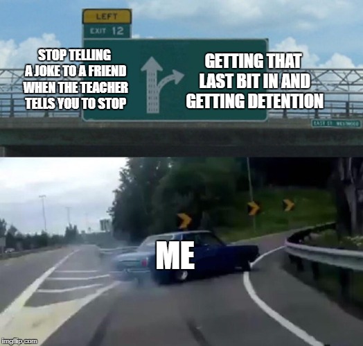 Left Exit 12 Off Ramp Meme | GETTING THAT LAST BIT IN AND GETTING DETENTION; STOP TELLING A JOKE TO A FRIEND WHEN THE TEACHER TELLS YOU TO STOP; ME | image tagged in memes,left exit 12 off ramp | made w/ Imgflip meme maker