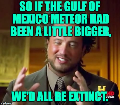 Ancient Aliens Meme | SO IF THE GULF OF MEXICO METEOR HAD BEEN A LITTLE BIGGER, WE'D ALL BE EXTINCT. | image tagged in memes,ancient aliens | made w/ Imgflip meme maker