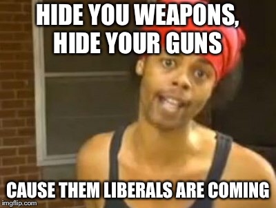 Hide Yo Kids Hide Yo Wife | HIDE YOU WEAPONS, HIDE YOUR GUNS; CAUSE THEM LIBERALS ARE COMING | image tagged in memes,hide yo kids hide yo wife | made w/ Imgflip meme maker