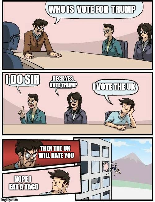 Boardroom Meeting Suggestion Meme | WHO IS  VOTE FOR  TRUMP; I DO SIR; HECK YES VOTE TRUMP; I VOTE THE UK; THEN THE UK  WILL HATE YOU; NOPE I  EAT A TACO | image tagged in memes,boardroom meeting suggestion | made w/ Imgflip meme maker