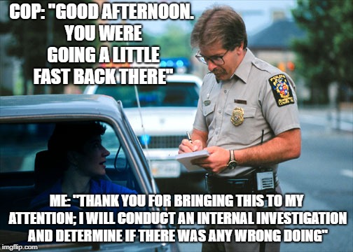 Sounds about legit. | COP: "GOOD AFTERNOON. YOU WERE GOING A LITTLE FAST BACK THERE"; ME: "THANK YOU FOR BRINGING THIS TO MY ATTENTION; I WILL CONDUCT AN INTERNAL INVESTIGATION AND DETERMINE IF THERE WAS ANY WRONG DOING" | image tagged in memes,cop,corrupt cops,speeding ticket,internal investigation | made w/ Imgflip meme maker