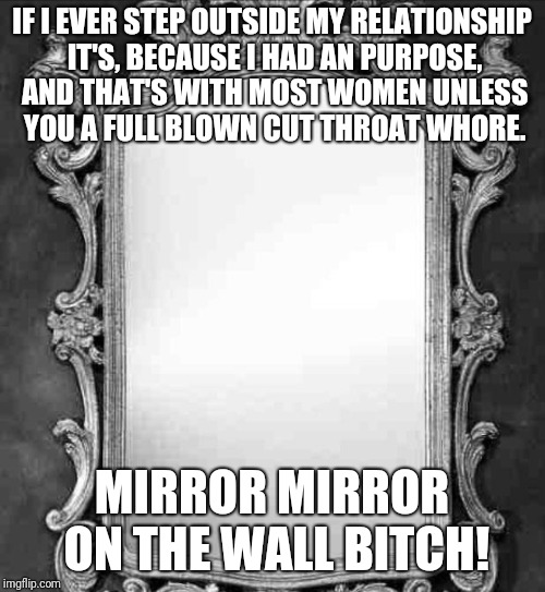 Mirror | IF I EVER STEP OUTSIDE MY RELATIONSHIP IT'S, BECAUSE I HAD AN PURPOSE, AND THAT'S WITH MOST WOMEN UNLESS YOU A FULL BLOWN CUT THROAT WHORE. MIRROR MIRROR ON THE WALL BITCH! | image tagged in mirror | made w/ Imgflip meme maker