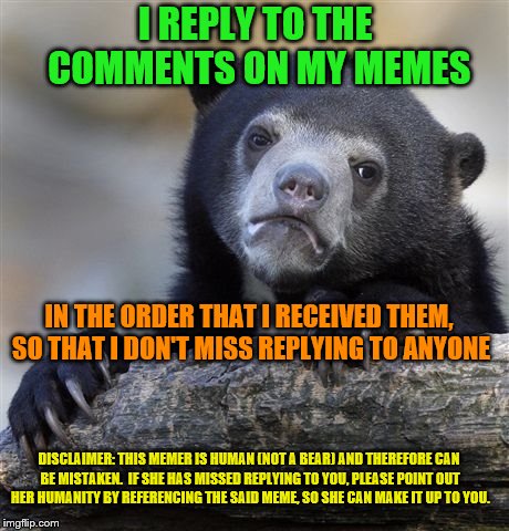 I confess.  I'm human, y'all. | I REPLY TO THE COMMENTS ON MY MEMES; IN THE ORDER THAT I RECEIVED THEM, SO THAT I DON'T MISS REPLYING TO ANYONE; DISCLAIMER: THIS MEMER IS HUMAN (NOT A BEAR) AND THEREFORE CAN BE MISTAKEN.  IF SHE HAS MISSED REPLYING TO YOU, PLEASE POINT OUT HER HUMANITY BY REFERENCING THE SAID MEME, SO SHE CAN MAKE IT UP TO YOU. | image tagged in memes,confession bear,imgflip humor,comment section,notifications | made w/ Imgflip meme maker