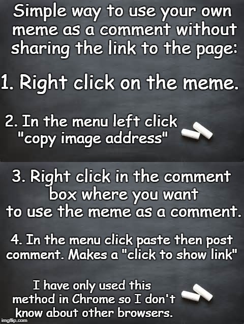 You could also 'open in new tab' and save that tab in your bookmarks. | Simple way to use your own meme as a comment without sharing the link to the page:; 1. Right click on the meme. 2. In the menu left click "copy image address"; 3. Right click in the comment box where you want to use the meme as a comment. 4. In the menu click paste then post comment. Makes a "click to show link"; I have only used this method in Chrome so I don't know about other browsers. | image tagged in imgflip help,instructions,comments,memes | made w/ Imgflip meme maker