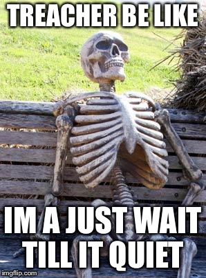 Waiting Skeleton | TREACHER BE LIKE; IM A JUST WAIT TILL IT QUIET | image tagged in memes,waiting skeleton | made w/ Imgflip meme maker