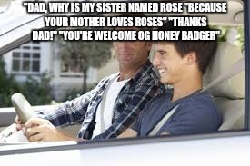 thanks dad | "DAD, WHY IS MY SISTER NAMED ROSE
"BECAUSE YOUR MOTHER LOVES ROSES"
"THANKS DAD!"
"YOU'RE WELCOME OG HONEY BADGER" | image tagged in thanks dad | made w/ Imgflip meme maker