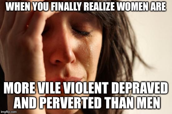 First World Problems Meme | WHEN YOU FINALLY REALIZE WOMEN ARE MORE VILE VIOLENT DEPRAVED AND PERVERTED THAN MEN | image tagged in memes,first world problems | made w/ Imgflip meme maker
