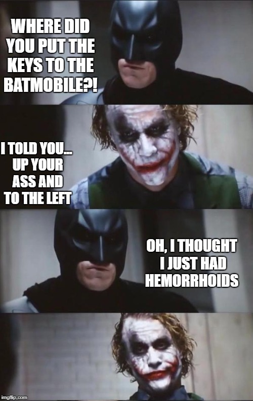 Joker's Lair | WHERE DID YOU PUT THE KEYS TO THE BATMOBILE?! I TOLD YOU... UP YOUR ASS AND TO THE LEFT; OH, I THOUGHT I JUST HAD HEMORRHOIDS | image tagged in batman and joker,funny,memes,funny memes | made w/ Imgflip meme maker