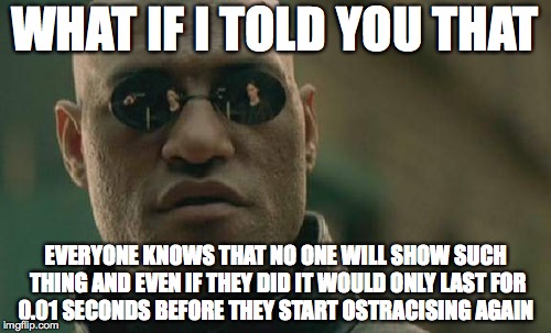 WHAT IF I TOLD YOU THAT EVERYONE KNOWS THAT NO ONE WILL SHOW SUCH THING AND EVEN IF THEY DID IT WOULD ONLY LAST FOR 0.01 SECONDS BEFORE THEY | image tagged in memes,matrix morpheus | made w/ Imgflip meme maker