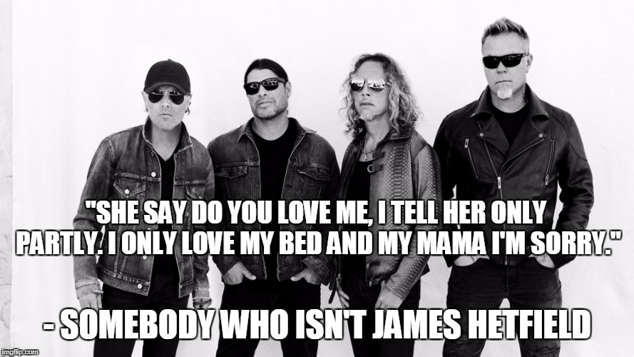 Not written by James Hetfield! In honor of metal week. | "SHE SAY DO YOU LOVE ME, I TELL HER ONLY PARTLY. I ONLY LOVE MY BED AND MY MAMA I'M SORRY."; - SOMEBODY WHO ISN'T JAMES HETFIELD | image tagged in memes,funny,music,metal,metal week,metallica | made w/ Imgflip meme maker