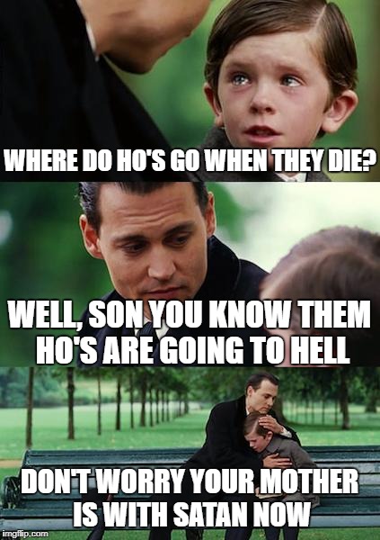 Finding Neverland Meme | WHERE DO HO'S GO WHEN THEY DIE? WELL, SON YOU KNOW THEM HO'S ARE GOING TO HELL; DON'T WORRY YOUR MOTHER IS WITH SATAN NOW | image tagged in memes,finding neverland | made w/ Imgflip meme maker