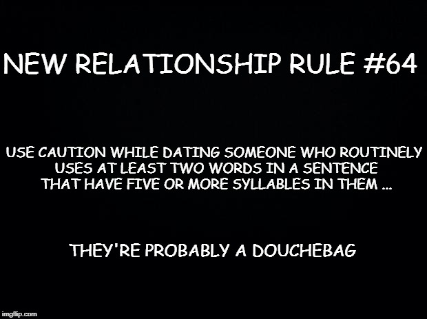 Black background | NEW RELATIONSHIP RULE #64; USE CAUTION WHILE DATING SOMEONE WHO ROUTINELY USES AT LEAST TWO WORDS IN A SENTENCE THAT HAVE FIVE OR MORE SYLLABLES IN THEM ... THEY'RE PROBABLY A DOUCHEBAG | image tagged in black background | made w/ Imgflip meme maker