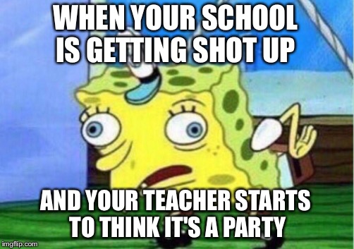 Mocking Spongebob | WHEN YOUR SCHOOL IS GETTING SHOT UP; AND YOUR TEACHER STARTS TO THINK IT'S A PARTY | image tagged in memes,mocking spongebob | made w/ Imgflip meme maker