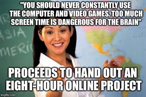 Unhelpful High School Teacher | "YOU SHOULD NEVER CONSTANTLY USE THE COMPUTER AND VIDEO GAMES. TOO MUCH SCREEN TIME IS DANGEROUS FOR THE BRAIN"; PROCEEDS TO HAND OUT AN EIGHT-HOUR ONLINE PROJECT | image tagged in memes,unhelpful high school teacher | made w/ Imgflip meme maker