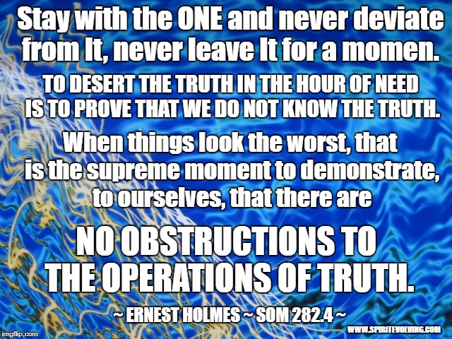 Stay with the ONE and never deviate from It, never leave It for a momen. TO DESERT THE TRUTH IN THE HOUR OF NEED IS TO PROVE THAT WE DO NOT KNOW THE TRUTH. When things look the worst, that is the supreme moment to demonstrate, to ourselves, that there are; NO OBSTRUCTIONS TO THE OPERATIONS OF TRUTH. ~ ERNEST HOLMES ~ SOM 282.4 ~; WWW.SPIRITEVOLVING.COM | image tagged in spirituality,science of mind,spiritual living | made w/ Imgflip meme maker