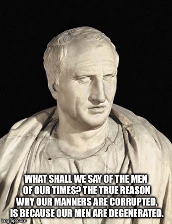 Cicero | WHAT SHALL WE SAY OF THE MEN OF OUR TIMES? THE TRUE REASON WHY OUR MANNERS ARE CORRUPTED, IS BECAUSE OUR MEN ARE DEGENERATED. | image tagged in cicero | made w/ Imgflip meme maker