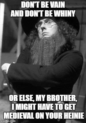 Weird Al Amish | DON'T BE VAIN AND DON'T BE WHINY; OR ELSE, MY BROTHER, I MIGHT HAVE TO GET MEDIEVAL ON YOUR HEINIE | image tagged in weird al amish | made w/ Imgflip meme maker