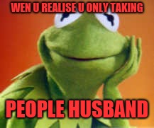 Kermit | WEN U REALISE U ONLY TAKING; PEOPLE HUSBAND | image tagged in kermit | made w/ Imgflip meme maker