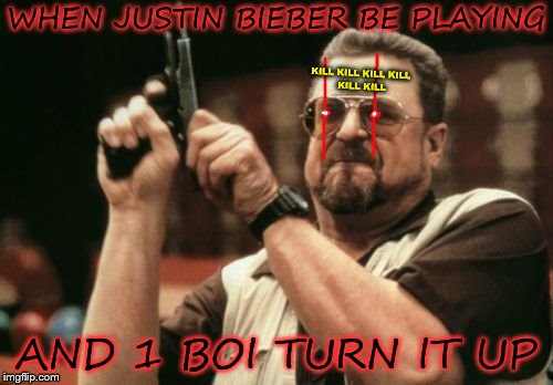 AAHHHHHHHH!!!!! | WHEN JUSTIN BIEBER BE PLAYING; KILL KILL KILL
KILL KILL KILL; AND 1 BOI TURN IT UP | image tagged in memes,am i the only one around here,justin bieber,kill | made w/ Imgflip meme maker