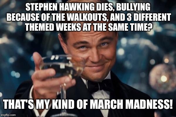 Leonardo Dicaprio Cheers | STEPHEN HAWKING DIES, BULLYING BECAUSE OF THE WALKOUTS, AND 3 DIFFERENT THEMED WEEKS AT THE SAME TIME? THAT'S MY KIND OF MARCH MADNESS! | image tagged in memes,leonardo dicaprio cheers | made w/ Imgflip meme maker