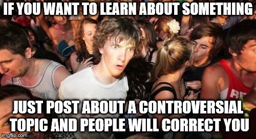 Sudden Clarity Clarence Meme | IF YOU WANT TO LEARN ABOUT SOMETHING; JUST POST ABOUT A CONTROVERSIAL TOPIC AND PEOPLE WILL CORRECT YOU | image tagged in memes,sudden clarity clarence | made w/ Imgflip meme maker