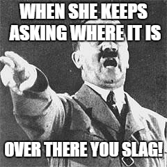 Hitler | WHEN SHE KEEPS ASKING WHERE IT IS; OVER THERE YOU SLAG! | image tagged in hitler | made w/ Imgflip meme maker