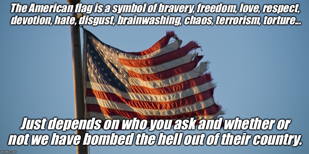 The American flag is a symbol of bravery, freedom, love, respect, devotion, hate, disgust, brainwashing, chaos, terrorism, torture... Just depends on who you ask and whether or not we have bombed the hell out of their country. | image tagged in flag | made w/ Imgflip meme maker