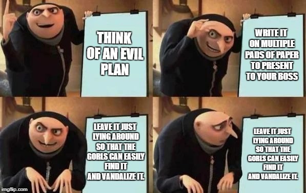 Gru's Plan Meme | THINK OF AN EVIL PLAN; WRITE IT ON MULTIPLE PADS OF PAPER TO PRESENT TO YOUR BOSS; LEAVE IT JUST LYING AROUND SO THAT THE GORLS CAN EASILY FIND IT AND VANDALIZE IT. LEAVE IT JUST LYING AROUND SO THAT THE GORLS CAN EASILY FIND IT AND VANDALIZE IT. | image tagged in gru's plan | made w/ Imgflip meme maker